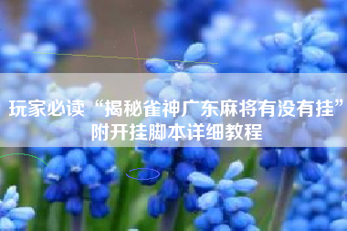 玩家必读“揭秘雀神广东麻将有没有挂”附开挂脚本详细教程