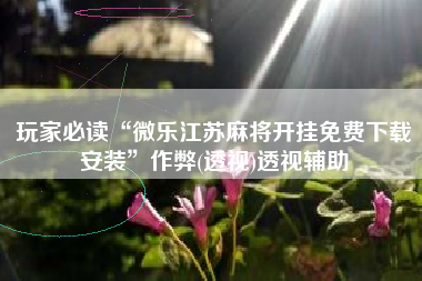 玩家必读“微乐江苏麻将开挂免费下载安装”作弊(透视)透视辅助