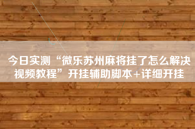 今日实测“微乐苏州麻将挂了怎么解决视频教程”开挂辅助脚本+详细开挂 今日实测“微乐苏州麻将挂了怎么解决视频教程”开挂辅助脚本+详细开挂