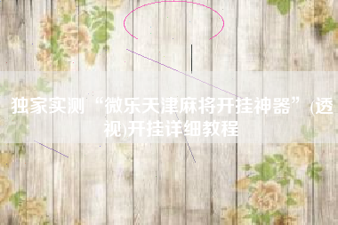 独家实测“微乐天津麻将开挂神器	”(透视)开挂详细教程