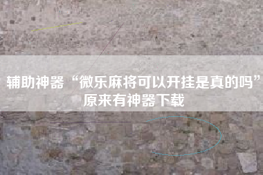 辅助神器“微乐麻将可以开挂是真的吗	”原来有神器下载
