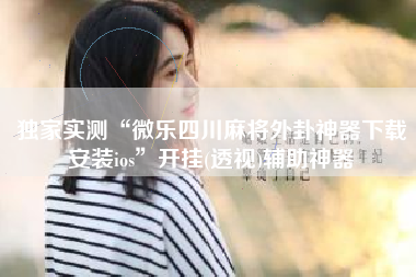 独家实测“微乐四川麻将外卦神器下载安装ios	”开挂(透视)辅助神器