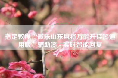 指定教程“微乐山东麻将万能开挂器通用版”辅助器 - 实时智能回复