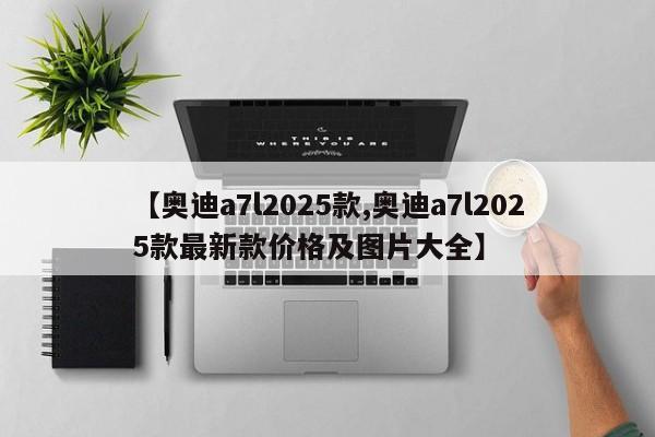 【奥迪a7l2025款,奥迪a7l2025款最新款价格及图片大全】
