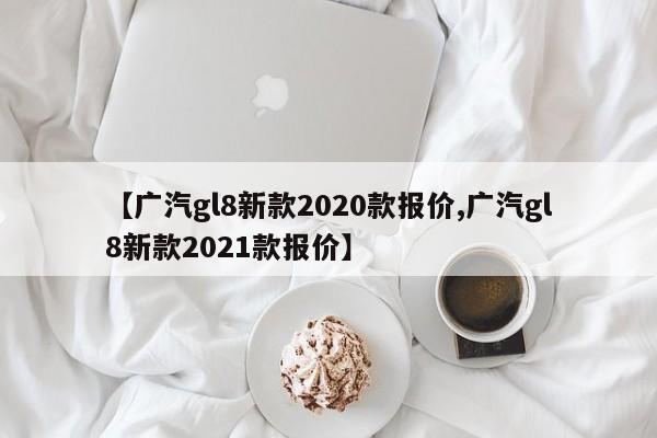 【广汽gl8新款2020款报价,广汽gl8新款2021款报价】