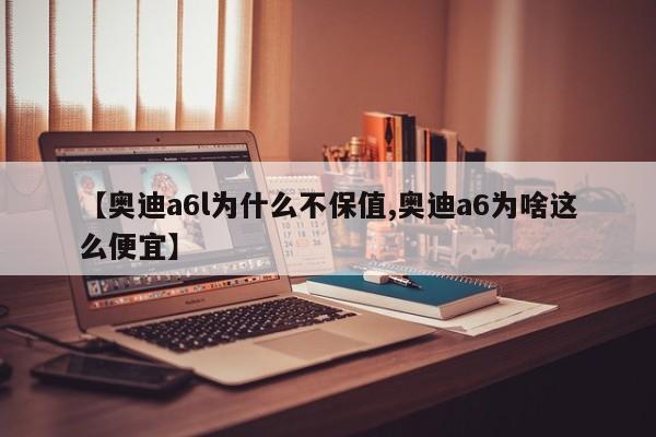 【奥迪a6l为什么不保值,奥迪a6为啥这么便宜】