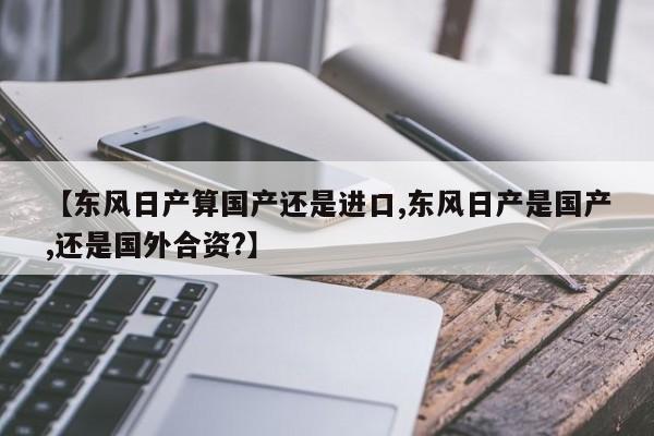 【东风日产算国产还是进口,东风日产是国产,还是国外合资?】