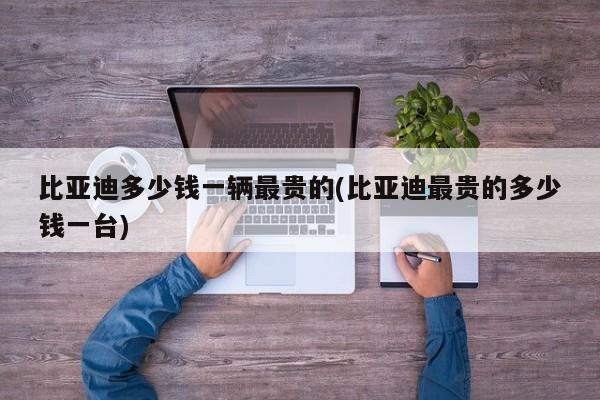 比亚迪多少钱一辆最贵的(比亚迪最贵的多少钱一台)