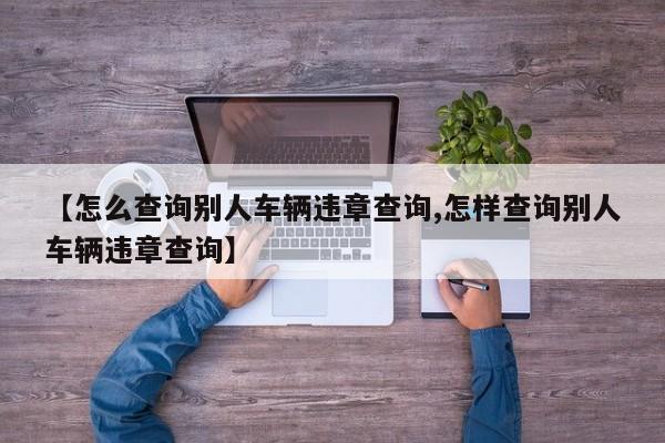 【怎么查询别人车辆违章查询,怎样查询别人车辆违章查询】