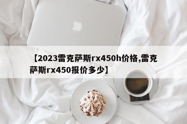 【2023雷克萨斯rx450h价格,雷克萨斯rx450报价多少】
