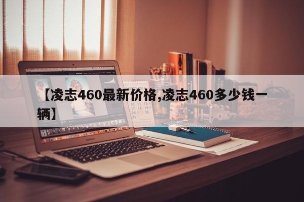 【凌志460最新价格,凌志460多少钱一辆】