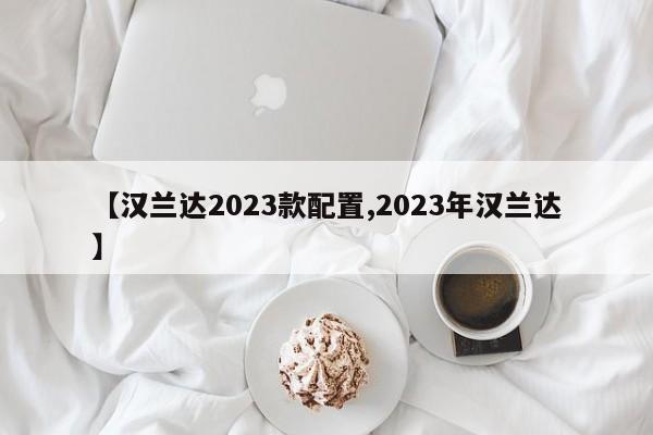 【汉兰达2023款配置,2023年汉兰达】