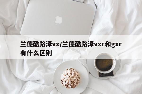 兰德酷路泽vx/兰德酷路泽vxr和gxr有什么区别