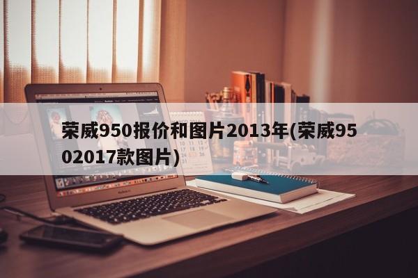 荣威950报价和图片2013年(荣威9502017款图片)