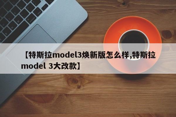 【特斯拉model3焕新版怎么样,特斯拉model 3大改款】