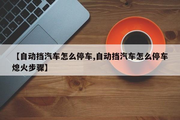 【自动挡汽车怎么停车,自动挡汽车怎么停车熄火步骤】
