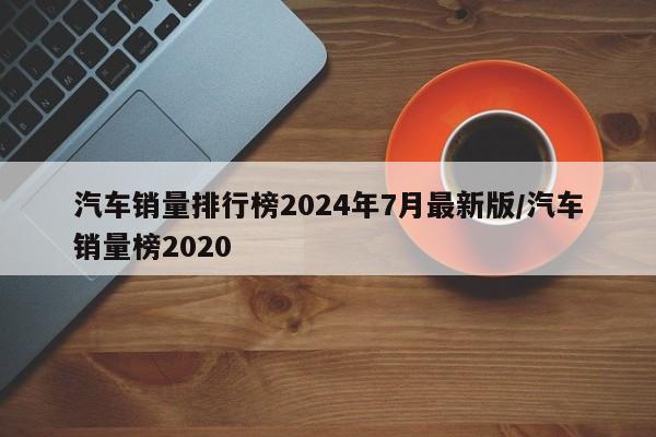 汽车销量排行榜2024年7月最新版/汽车销量榜2020