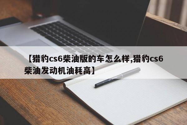 【猎豹cs6柴油版的车怎么样,猎豹cs6柴油发动机油耗高】