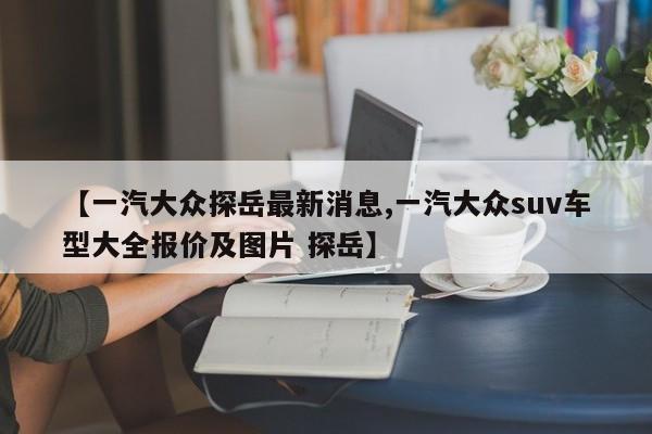 【一汽大众探岳最新消息,一汽大众suv车型大全报价及图片 探岳】
