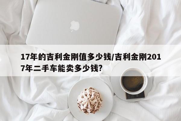 17年的吉利金刚值多少钱/吉利金刚2017年二手车能卖多少钱?