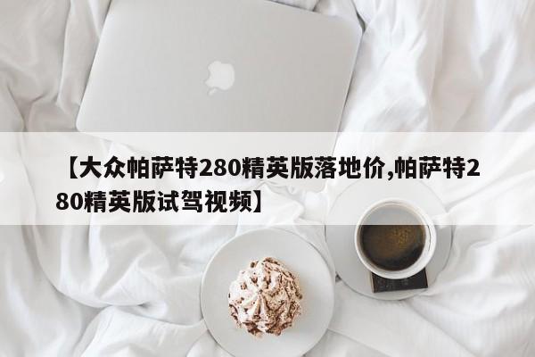 【大众帕萨特280精英版落地价,帕萨特280精英版试驾视频】