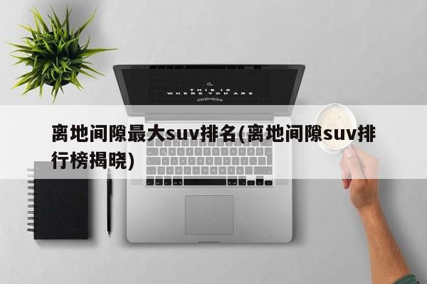 离地间隙最大suv排名(离地间隙suv排行榜揭晓)
