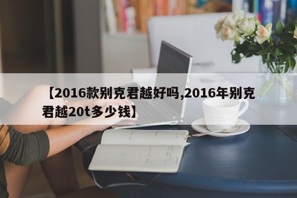 【2016款别克君越好吗,2016年别克君越20t多少钱】