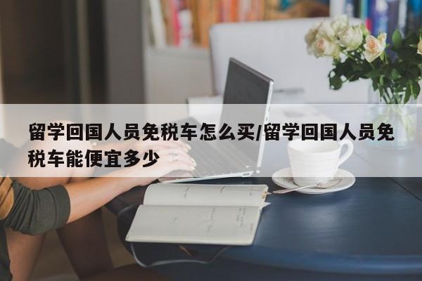 留学回国人员免税车怎么买/留学回国人员免税车能便宜多少