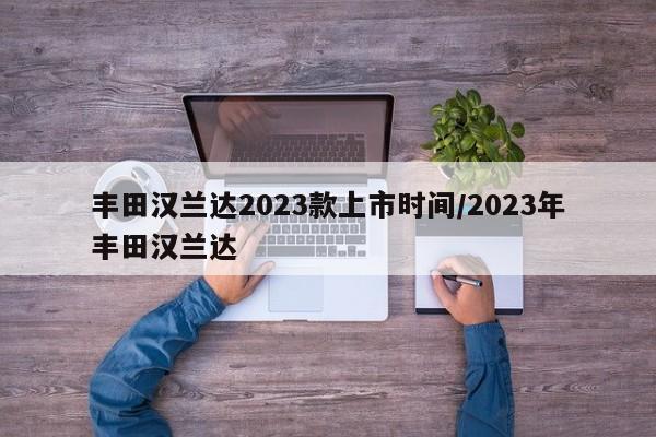 丰田汉兰达2023款上市时间/2023年丰田汉兰达