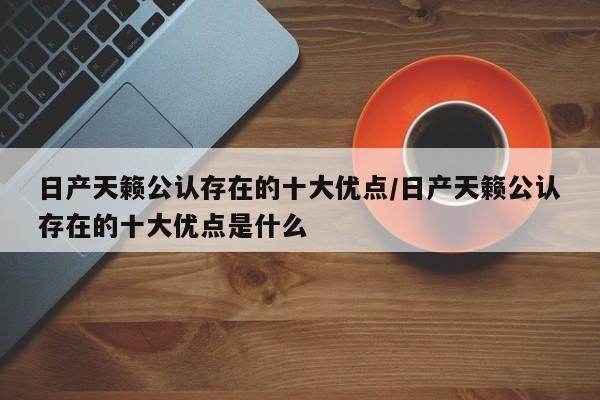 日产天籁公认存在的十大优点/日产天籁公认存在的十大优点是什么