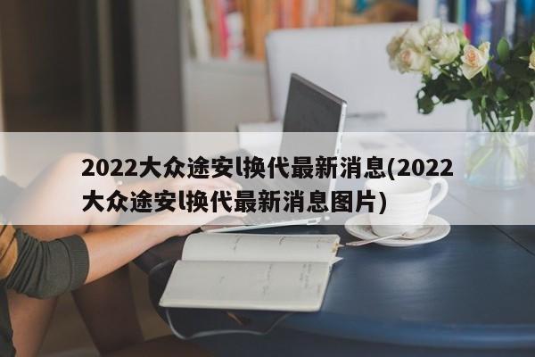 2022大众途安l换代最新消息(2022大众途安l换代最新消息图片)