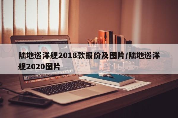 陆地巡洋舰2018款报价及图片/陆地巡洋舰2020图片