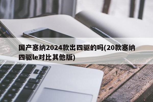 国产塞纳2024款出四驱的吗(20款塞纳四驱le对比其他版)