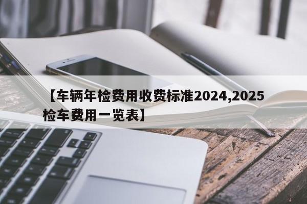 【车辆年检费用收费标准2024,2025检车费用一览表】