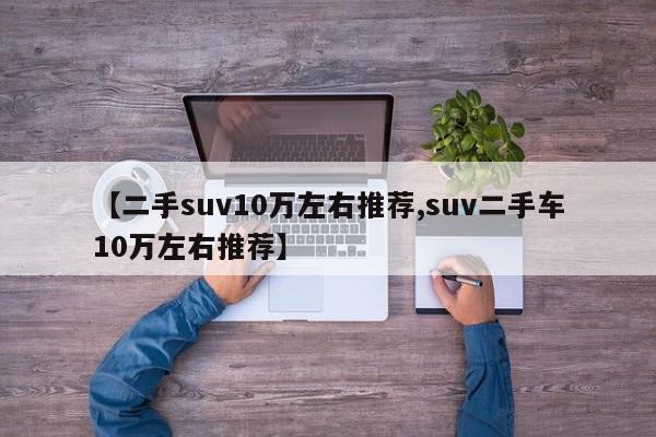 【二手suv10万左右推荐,suv二手车10万左右推荐】