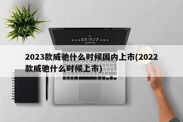 2023款威驰什么时候国内上市(2022款威驰什么时候上市)