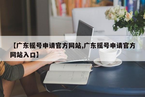【广东摇号申请官方网站,广东摇号申请官方网站入口】