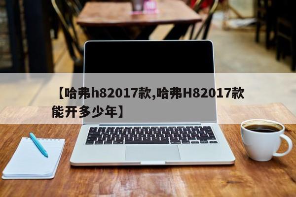 【哈弗h82017款,哈弗H82017款能开多少年】