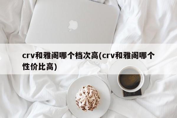 crv和雅阁哪个档次高(crv和雅阁哪个性价比高)