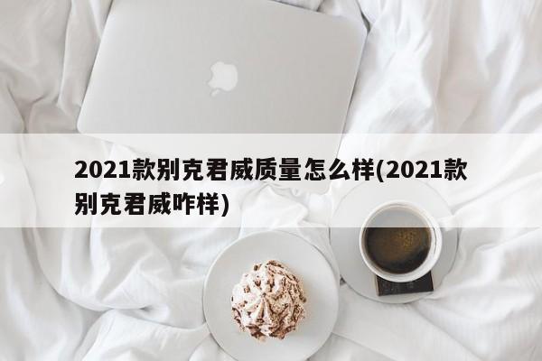 2021款别克君威质量怎么样(2021款别克君威咋样)