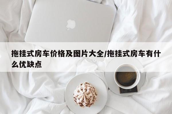 拖挂式房车价格及图片大全/拖挂式房车有什么优缺点