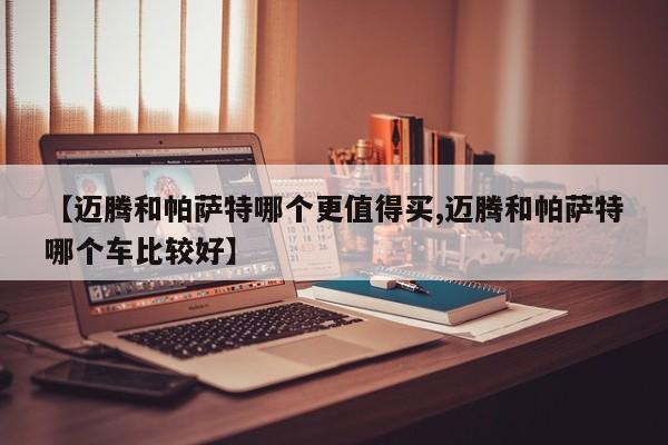 【迈腾和帕萨特哪个更值得买,迈腾和帕萨特哪个车比较好】