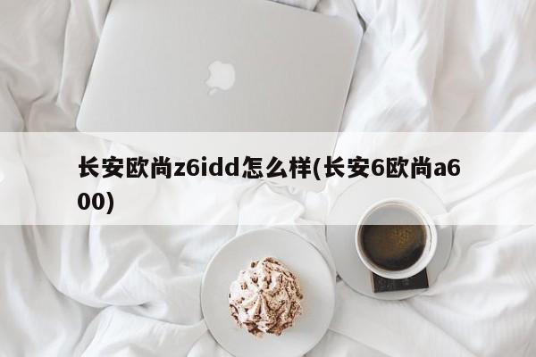 长安欧尚z6idd怎么样(长安6欧尚a600)