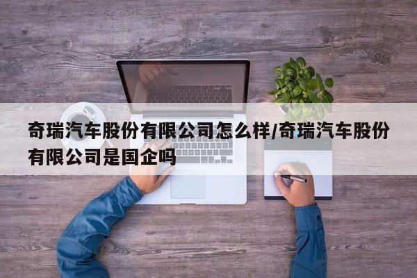 奇瑞汽车股份有限公司怎么样/奇瑞汽车股份有限公司是国企吗