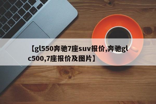 【gl550奔驰7座suv报价,奔驰glc500,7座报价及图片】