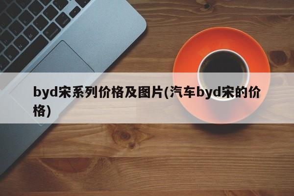 byd宋系列价格及图片(汽车byd宋的价格)