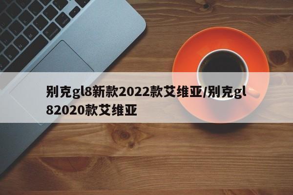 别克gl8新款2022款艾维亚/别克gl82020款艾维亚