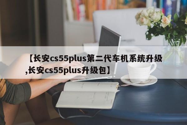 【长安cs55plus第二代车机系统升级,长安cs55plus升级包】