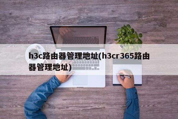 h3c路由器管理地址(h3cr365路由器管理地址)