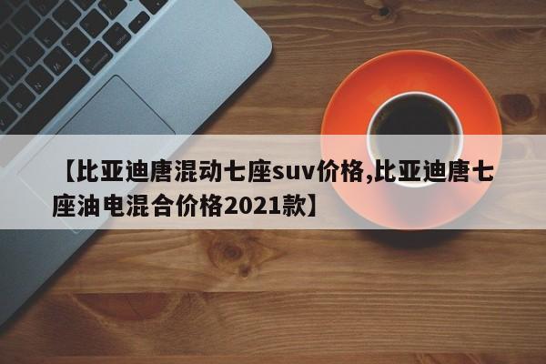【比亚迪唐混动七座suv价格,比亚迪唐七座油电混合价格2021款】